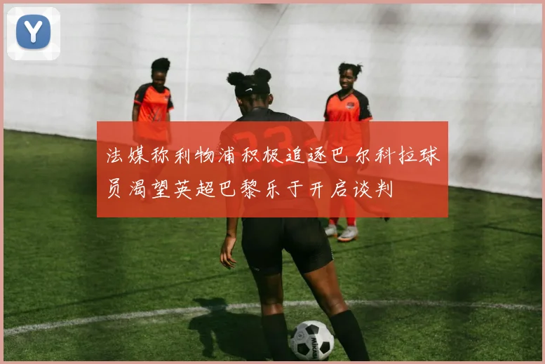 法媒称利物浦积极追逐巴尔科拉球员渴望英超巴黎乐于开启谈判