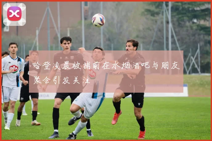 哈登凌晨被捕前在水烟酒吧与朋友聚会引发关注