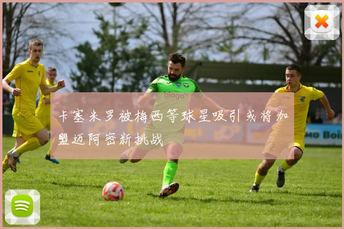 卡塞米罗被梅西等球星吸引或将加盟迈阿密新挑战