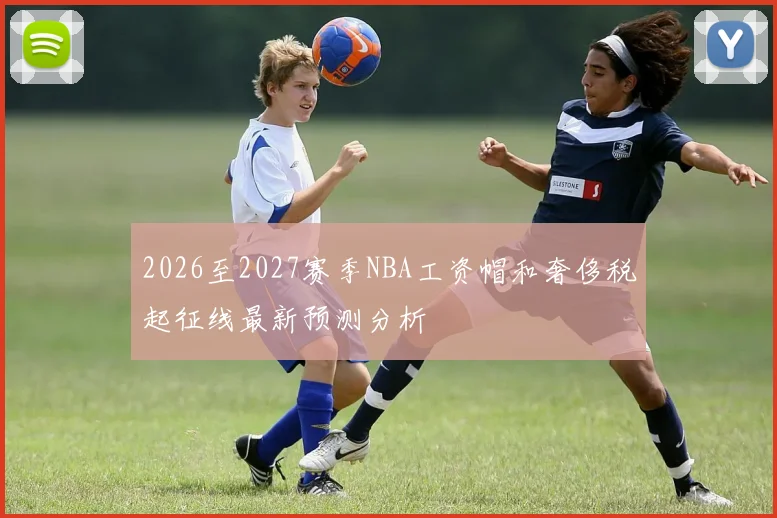2026至2027赛季NBA工资帽和奢侈税起征线最新预测分析
