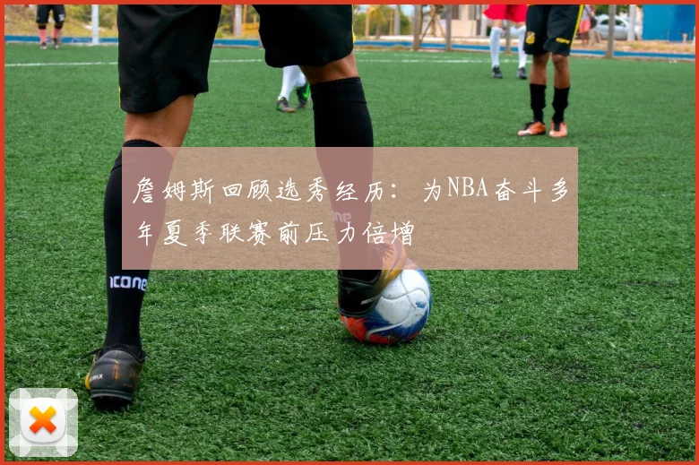 詹姆斯回顾选秀经历：为NBA奋斗多年夏季联赛前压力倍增