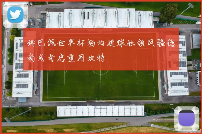 姆巴佩世界杯场均进球独领风骚德尚或考虑重用坎特