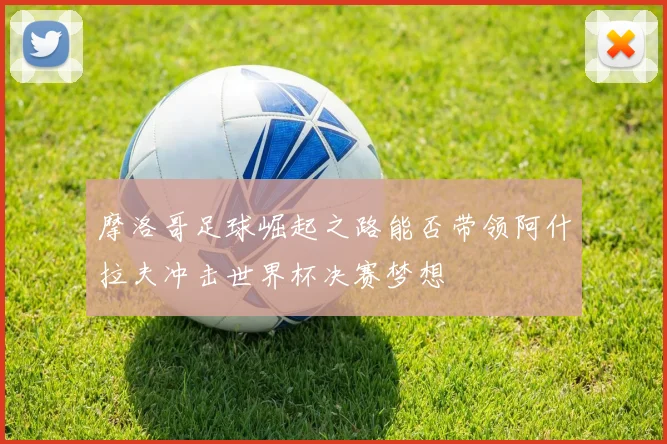 摩洛哥足球崛起之路能否带领阿什拉夫冲击世界杯决赛梦想