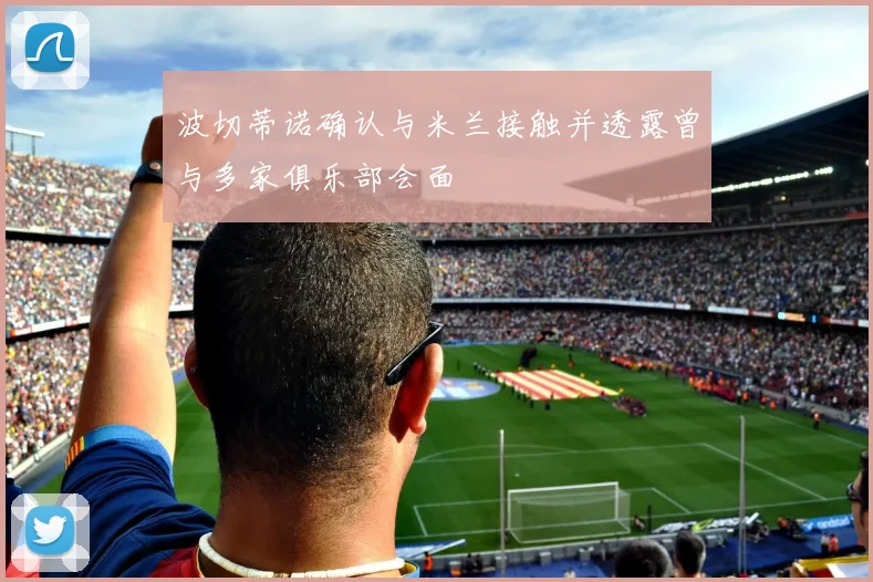 波切蒂诺确认与米兰接触并透露曾与多家俱乐部会面