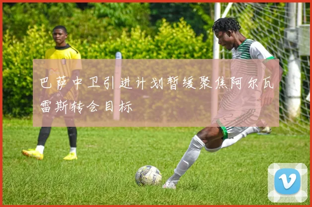 巴萨中卫引进计划暂缓聚焦阿尔瓦雷斯转会目标
