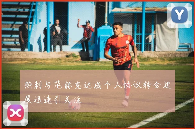 热刺与范赫克达成个人协议转会进展迅速引关注