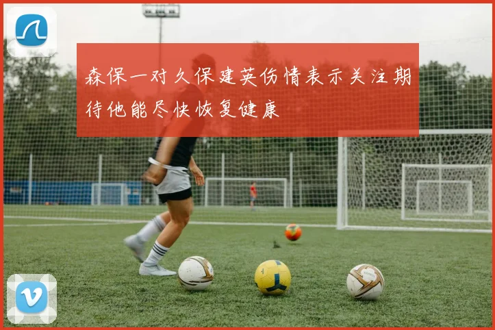 森保一对久保建英伤情表示关注期待他能尽快恢复健康