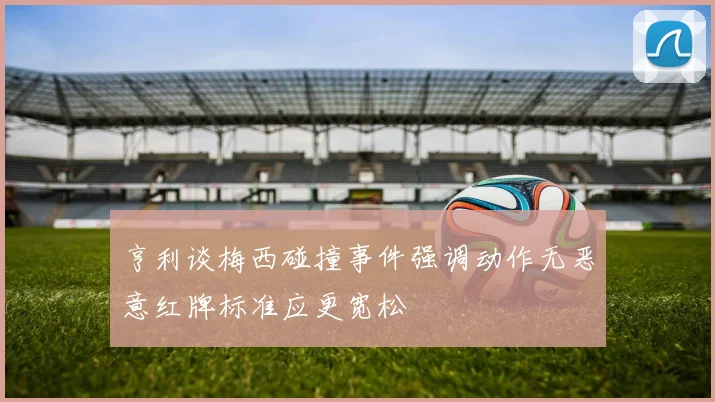亨利谈梅西碰撞事件强调动作无恶意红牌标准应更宽松