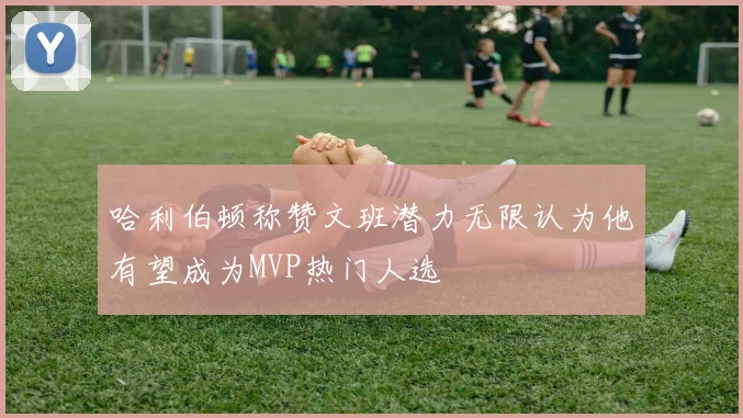 哈利伯顿称赞文班潜力无限认为他有望成为MVP热门人选