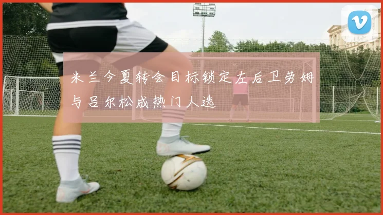 米兰今夏转会目标锁定左后卫劳姆与吕尔松成热门人选