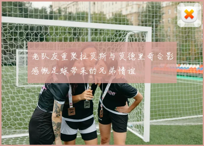 老队友重聚拉莫斯与莫德里奇合影感慨足球带来的兄弟情谊