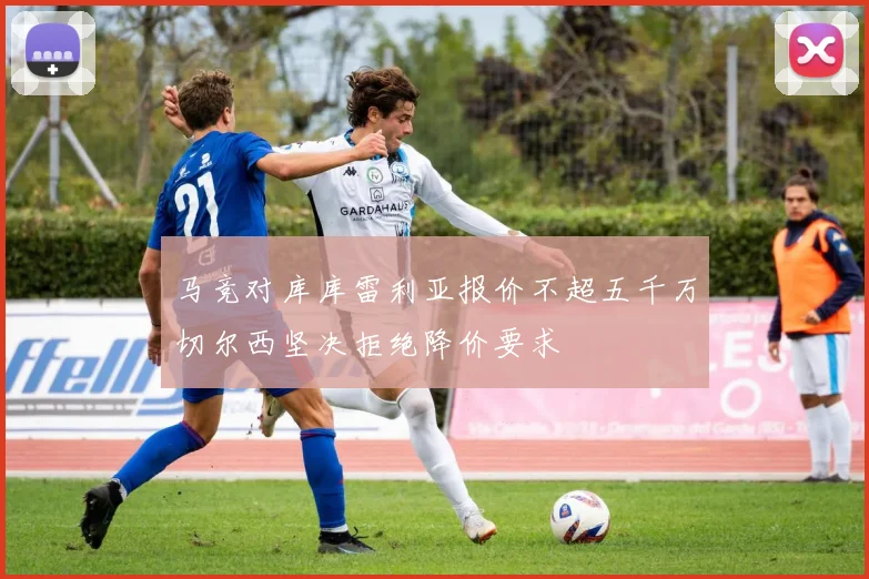 马竞对库库雷利亚报价不超五千万切尔西坚决拒绝降价要求