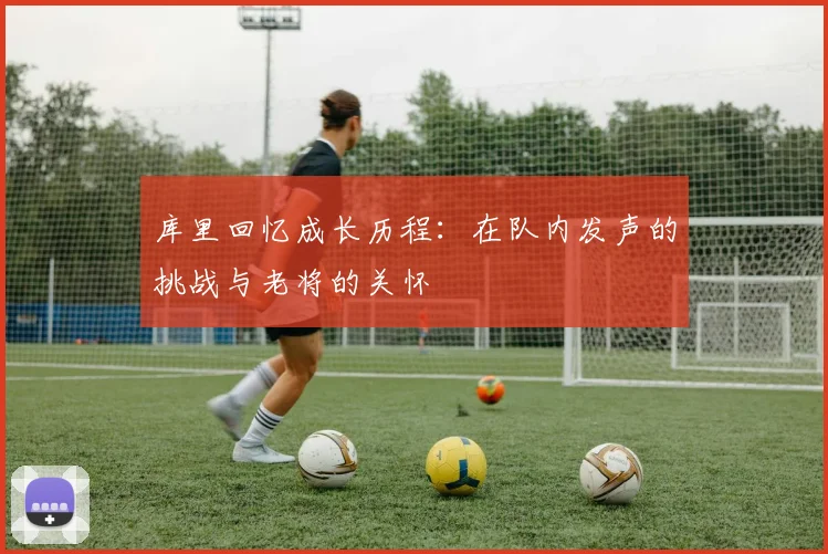 库里回忆成长历程：在队内发声的挑战与老将的关怀