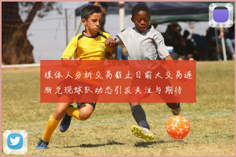 媒体人分析交易截止日前大交易逐渐兑现球队动态引发关注与期待