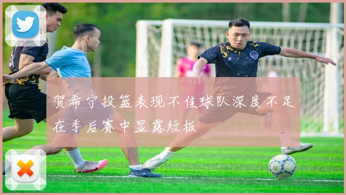 贺希宁投篮表现不佳球队深度不足在季后赛中显露短板