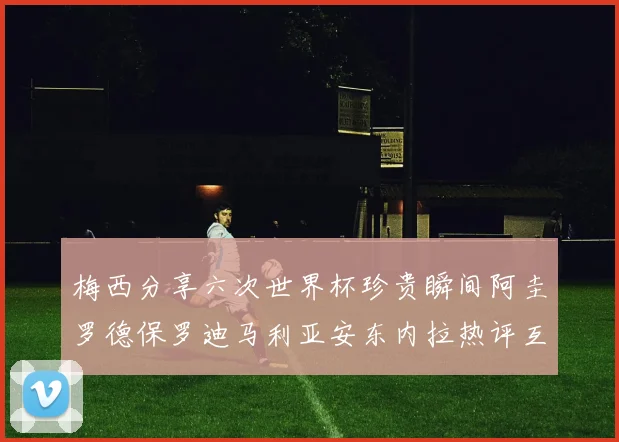 梅西分享六次世界杯珍贵瞬间阿圭罗德保罗迪马利亚安东内拉热评互动