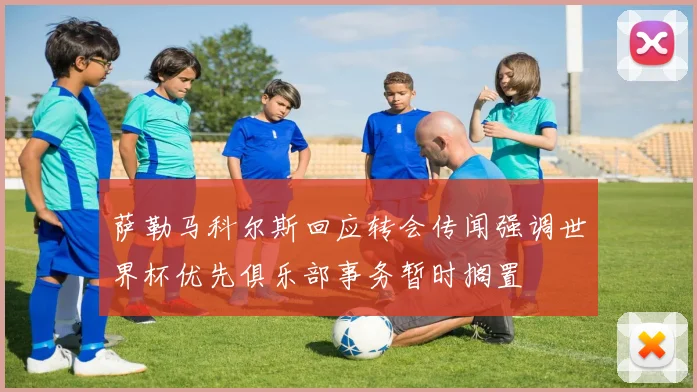萨勒马科尔斯回应转会传闻强调世界杯优先俱乐部事务暂时搁置