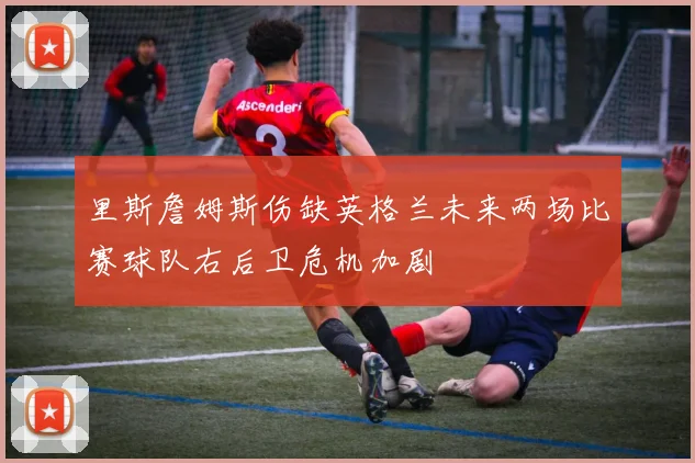 里斯詹姆斯伤缺英格兰未来两场比赛球队右后卫危机加剧