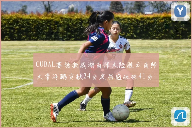 CUBAL赛场激战湖南师大险胜云南师大常海鹏贡献24分皮昌盛独砍41分6断