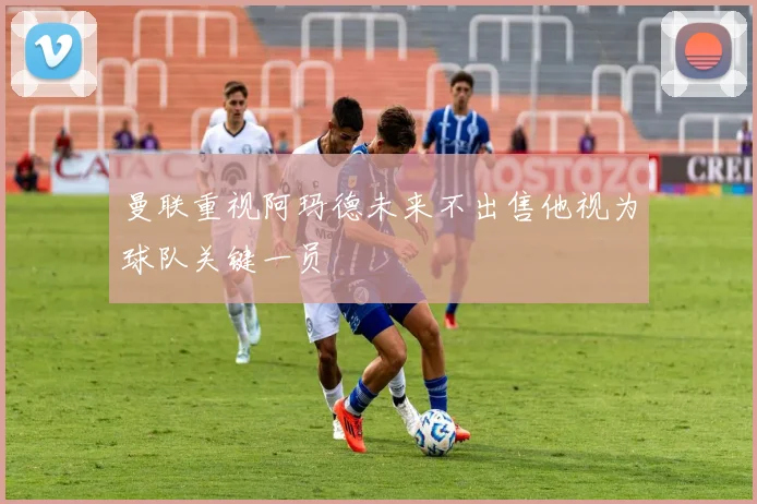 曼联重视阿玛德未来不出售他视为球队关键一员