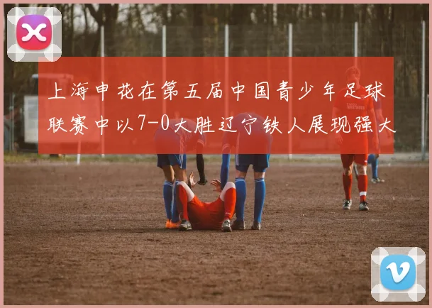 上海申花在第五届中国青少年足球联赛中以7-0大胜辽宁铁人展现强大实力
