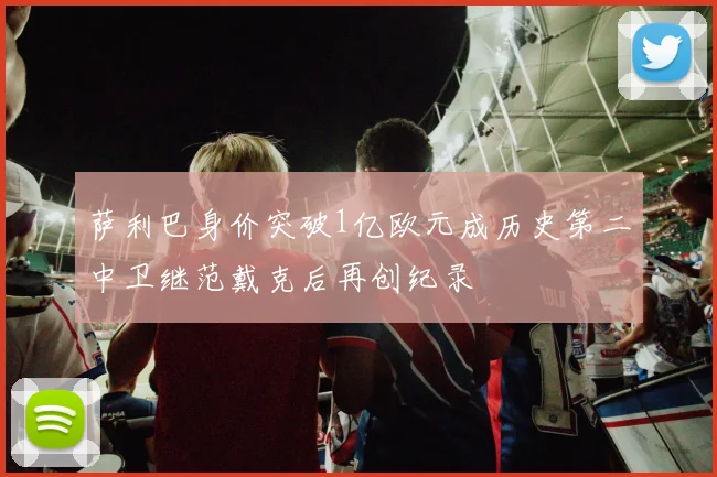 萨利巴身价突破1亿欧元成历史第二中卫继范戴克后再创纪录