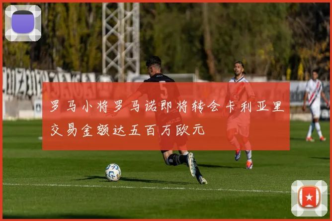 罗马小将罗马诺即将转会卡利亚里交易金额达五百万欧元