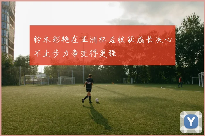 铃木彩艳在亚洲杯后收获成长决心不止步力争变得更强